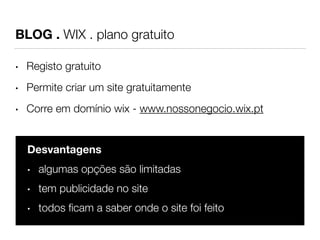 BLOG . WIX . plano gratuito 
• Registo gratuito 
• Permite criar um site gratuitamente 
• Corre em domínio wix - www.nossonegocio.wix.pt 
Desvantagens 
• algumas opções são limitadas 
• tem publicidade no site 
• todos ficam a saber onde o site foi feito 
 
