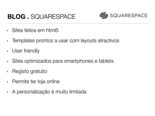 BLOG . SQUARESPACE 
• Sites feitos em html5 
• Templates prontos a usar com layouts atractivos 
• User friendly 
• Sites optimizados para smartphones e tablets 
• Registo gratuito 
• Permite ter loja online 
• A personalização é muito limitada 
 