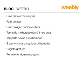 BLOG . WEEBLY 
• Uma plataforma simples 
• Fácil de usar 
• Uma solução básica e eficaz 
• Tem sido melhorado nos últimos anos 
• Template novos e melhorados 
• E tem vindo a conquistar utilizadores 
• Registo gratuito 
• Permite ter domínio próprio 
 