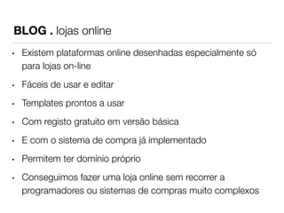 BLOG . lojas online 
• Existem plataformas online desenhadas especialmente só 
para lojas on-line 
• Fáceis de usar e editar 
• Templates prontos a usar 
• Com registo gratuito em versão básica 
• E com o sistema de compra já implementado 
• Permitem ter domínio próprio 
• Conseguimos fazer uma loja online sem recorrer a 
programadores ou sistemas de compras muito complexos 
 