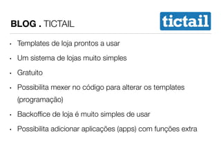 BLOG . TICTAIL 
• Templates de loja prontos a usar 
• Um sistema de lojas muito simples 
• Gratuito 
• Possibilita mexer no código para alterar os templates 
(programação) 
• Backoffice de loja é muito simples de usar 
• Possibilita adicionar aplicações (apps) com funções extra 
 