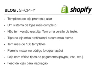 BLOG . SHOPIFY 
• Templates de loja prontos a usar 
• Um sistema de lojas mais completo 
• Não tem versão gratuita. Tem uma versão de teste. 
• Tipo de loja mais profissional e com mais extras 
• Tem mais de 100 templates 
• Permite mexer no código (programação) 
• Loja com vários tipos de pagamento (paypal, visa, etc.) 
• Feed de lojas para inspiração 
 