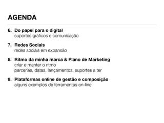 AGENDA 
6. Do papel para o digital 
suportes gráficos e comunicação 
7. Redes Sociais 
redes sociais em expansão 
8. Ritmo da minha marca & Plano de Marketing 
criar e manter o ritmo 
parcerias, datas, lançamentos, suportes a ter 
9. Plataformas online de gestão e composição 
alguns exemplos de ferramentas on-line 
 