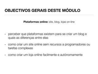 OBJECTIVOS GERAIS DESTE MÓDULO 
Plataformas online: site, blog, lojas on-line 
• perceber que plataformas existem para se criar um blog e 
quais as diferenças entre elas 
• como criar um site online sem recursos a programadores ou 
tarefas complexas 
• como criar um loja online facilmente e autónomamente 
 