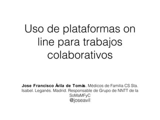 Uso de plataformas on 
line para trabajos 
colaborativos 
Jose Francisco Ávila de Tomás. Médicos de Familia CS Sta. 
Isabel. Leganés. Madrid. Responsable de Grupo de NNTT de la 
SoMaMFyC 
@joseavil 
 