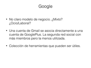 Google 
• No claro modelo de negocio. ¿Mixto? 
¿Ocio/Laboral? 
• Una cuenta de Gmail se asocia directamente a una 
cuenta de GooglePlus. La segunda red social con 
más miembros pero la menos utilizada. 
• Colección de herramientas que pueden ser útiles. 
 
