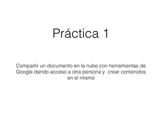 Práctica 1 
Compartir un documento en la nube con herramientas de 
Google dando acceso a otra persona y crear contenidos 
en el mismo 
 