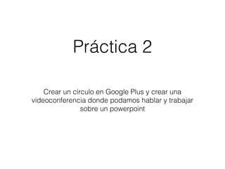 Práctica 2 
Crear un círculo en Google Plus y crear una 
videoconferencia donde podamos hablar y trabajar 
sobre un powerpoint 
 