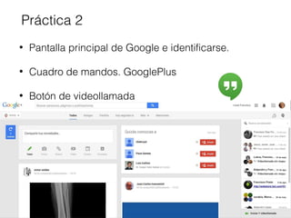 Práctica 2 
• Pantalla principal de Google e identificarse. 
• Cuadro de mandos. GooglePlus 
• Botón de videollamada 
 