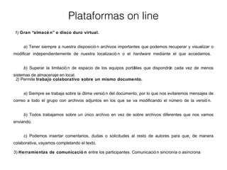 Plataformas on line 
1) Gran “almacé n” o disco duro virtual. 
a) Tener siempre a nuestra disposició n archivos importantes que podemos recuperar y visualizar o 
modificar independientemente de nuestra localizació n o el hardware mediante el que accedamos. 
b) Superar la limitació n de espacio de los equipos portátiles que dispondrán cada vez de menos 
sistemas de almacenaje en local. 
2) Permite trabajo colaborativo sobre un mismo documento. 
a) Siempre se trabaja sobre la última versió n del documento, por lo que nos evitaremos mensajes de 
correo a todo el grupo con archivos adjuntos en los que se va modificando el número de la versió n. 
b) Todos trabajamos sobre un único archivo en vez de sobre archivos diferentes que nos vamos 
enviando. 
c) Podemos insertar comentarios, dudas o solicitudes al resto de autores para que, de manera 
colaborativa, vayamos completando el texto. 
3) Herramientas de comunicació n entre los participantes. Comunicació n sincronía o asíncrona 
 