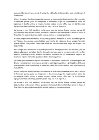 que coincidan con el nuevo tema. Al aplicar los estilos, los títulos cambian para coincidir con el
nuevo tema.
Ahorre tiempo en Word con nuevos botones que se muestran donde se necesiten. Para cambiar
la forma en que se ajusta una imagen en el documento, haga clic y aparecerá un botón de
opciones de diseño junto a la imagen. Cuando trabaje en una tabla, haga clic donde desee
agregar una fila o columna y, a continuación, haga clic en el signo más.
La lectura es más fácil, también, en la nueva vista de lectura. Puede contraer partes del
documento y centrarse en el texto que desee. Si necesita detener la lectura antes de llegar al
final, Word le recordará dónde dejó la lectura, incluso en otros dispositivos.
El vídeo proporciona una manera eficaz para ayudarle a demostrar el punto. Cuando haga clic
en Vídeo en línea, puede pegar el código para insertar del vídeo que desea agregar. También
puede escribir una palabra clave para buscar en línea el vídeo que mejor se adapte a su
documento.
Para otorgar a su documento un aspecto profesional, Word proporciona encabezados, pies de
página, páginas de portada y diseños de cuadro de texto que se complementan entre sí. Por
ejemplo, puede agregar una portada coincidente, el encabezado y la barra lateral. Haga clic en
Insertar y elija los elementos que desee de las distintas galerías.
Los temas y estilos también ayudan a mantener su documento coordinado. Cuando haga clic en
Diseño y seleccione un tema nuevo, cambiarán las imágenes, gráficos y gráficos SmartArt para
que coincidan con el nuevo tema. Al aplicar los estilos, los títulos cambian para coincidir con el
nuevo tema.
Ahorre tiempo en Word con nuevos botones que se muestran donde se necesiten. Para cambiar
la forma en que se ajusta una imagen en el documento, haga clic y aparecerá un botón de
opciones de diseño junto a la imagen. Cuando trabaje en una tabla, haga clic donde desee
agregar una fila o columna y, a continuación, haga clic en el signo más.
La lectura es más fácil, también, en la nueva vista de lectura. Puede contraer partes del
documento y centrarse en el texto que desee. Si necesita detener la lectura antes de llegar al
final, Word le recordará dónde dejó la lectura, incluso en otros dispositivos.
 