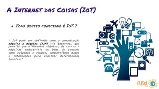 A Internet das Coisas (IoT)
→ Todo objeto conectado é IoT ?
“ IoT pode ser definida como a comunicação
máquina a máquina (M2M) via Internet, que
permite que diferentes objetos, de carros a
máquinas industriais ou bens de consumo
como calçados e roupas, compartilhem dados
e informações para concluir determinadas
tarefas.”
 