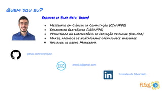 Eronides da Silva Neto (eron)
● Mestrando em Ciência da Computação (CIn/UFPE)
● Engenheiro Eletrônico (DES/UFPE)
● Pesquisador no Laboratório de Inovação Veicular (Cin-FCA)
● Maker, apoiador de plataformas open-source hardware
● Apoiador do grupo Makerama
Quem sou eu?
eron93@gmail.com
Eronides da Silva Neto
github.com/eron93br
 