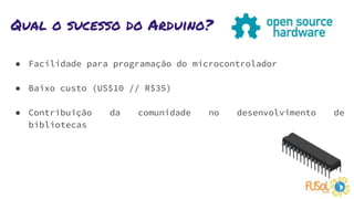Qual o sucesso do Arduino?
● Facilidade para programação do microcontrolador
● Baixo custo (US$10 // R$35)
● Contribuição da comunidade no desenvolvimento de
bibliotecas
 