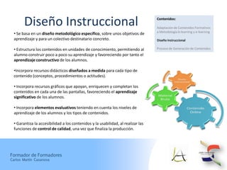 Diseño Instruccional                                                       Contenidos:

                                                                                   Adaptación de Contenidos Formativos
                                                                                   a Metodología b-learning y e-learning
  • Se basa en un diseño metodológico específico, sobre unos objetivos de
  aprendizaje y para un colectivo destinatario concreto.                           Diseño Instruccional

  • Estructura los contenidos en unidades de conocimiento, permitiendo al          Proceso de Generación de Contenidos
  alumno construir poco a poco su aprendizaje y favoreciendo por tanto el
  aprendizaje constructivo de los alumnos.

  •Incorpora recursos didácticos diseñados a medida para cada tipo de
  contenido (conceptos, procedimientos o actitudes).

  • Incorpora recursos gráficos que apoyan, enriquecen y completan los
  contenidos en cada una de las pantallas, favoreciendo el aprendizaje
  significativo de los alumnos.

  • Incorpora elementos evaluativos teniendo en cuenta los niveles de
  aprendizaje de los alumnos y los tipos de contenidos.

  • Garantiza la accesibilidad a los contenidos y la usabilidad, al realizar las
  funciones de control de calidad, una vez que finaliza la producción.




Formador de Formadores
Carlos Martín Casanova
 