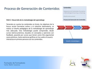 Contenidos:
Proceso de Generación de Contenidos
                                                                                     Adaptación de Contenidos Formativos
                                                                                     a Metodología b-learning y e-learning

                                                                                     Diseño Instruccional

   FASE 2: Desarrollo de la metodología del aprendizaje                              Proceso de Generación de Contenidos


   Teniendo en cuenta los contenidos en bruto, los objetivos de la
   futura acción formativa online y el colectivo destinatario, se       Elaboración de
                                                                          Contenidos
                                                                                           Desarrollo de la
                                                                                           Metodología de
                                                                                                                   Diseño
                                                                                                              Instruccional de
                                                                                                                                 Producción
                                                                                                                                 Multimedi
   realiza un diseño pedagógico de la metodología de aprendizaje            Brutos          Aprendizaje        los Contenidos


   más adecuada. Esta metodología puede comprender, desde
   cursos teórico-prácticos, basados en conceptos y ejercicios con
   feedback, pasando por cursos que tienen como hilo argumental
   casos prácticos, hasta aventuras gráficas en las cuales el usuario
   interactúa en primera persona con los contenidos.
                                                                                         Diseño metodológico




Formador de Formadores
Carlos Martín Casanova
 