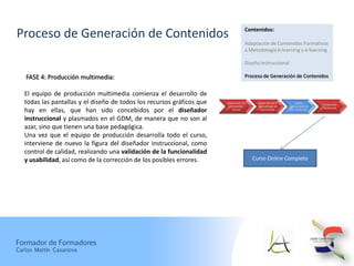 Contenidos:
Proceso de Generación de Contenidos
                                                                                     Adaptación de Contenidos Formativos
                                                                                     a Metodología b-learning y e-learning

                                                                                     Diseño Instruccional

   FASE 4: Producción multimedia:                                                    Proceso de Generación de Contenidos


   El equipo de producción multimedia comienza el desarrollo de
   todas las pantallas y el diseño de todos los recursos gráficos que   Elaboración de
                                                                          Contenidos
                                                                                           Desarrollo de la
                                                                                           Metodología de
                                                                                                                   Diseño
                                                                                                              Instruccional de
                                                                                                                                 Producción
                                                                                                                                 Multimedi
   hay en ellas, que han sido concebidos por el diseñador                   Brutos          Aprendizaje        los Contenidos


   instruccional y plasmados en el GDM, de manera que no son al
   azar, sino que tienen una base pedagógica.
   Una vez que el equipo de producción desarrolla todo el curso,
   interviene de nuevo la figura del diseñador instruccional, como
   control de calidad, realizando una validación de la funcionalidad
   y usabilidad, así como de la corrección de los posibles errores.                      Curso Online Completo




Formador de Formadores
Carlos Martín Casanova
 