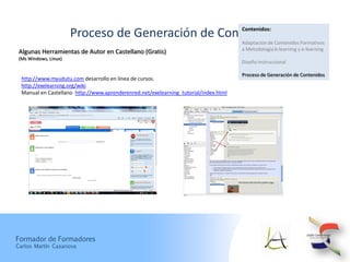Contenidos:
                       Proceso de Generación de Contenidos
                                                                                      Adaptación de Contenidos Formativos
                                                                                      a Metodología b-learning y e-learning
 Algunas Herramientas de Autor en Castellano (Gratis)
 (Ms Windows, Linux)
                                                                                      Diseño Instruccional

                                                                                      Proceso de Generación de Contenidos
  http://www.myudutu.com desarrollo en línea de cursos.
  http://exelearning.org/wiki
  Manual en Castellano http://www.aprenderenred.net/exelearning_tutorial/index.html




Formador de Formadores
Carlos Martín Casanova
 