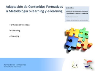 Adaptación de Contenidos Formativos     Contenidos:

  a Metodología b-learning y e-learning   Adaptación de Contenidos Formativos
                                          a Metodología b-learning y e-learning

                                          Diseño Instruccional

                                          Proceso de Generación de Contenidos


       Formación Presencial

       b-Learning

       e-learning




Formador de Formadores
Carlos Martín Casanova
 