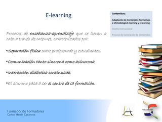 Contenidos:
                         E-learning
                                                      Adaptación de Contenidos Formativos
                                                      a Metodología b-learning y e-learning

                                                      Diseño Instruccional

Procesos de enseñanza-aprendizaje que se llevan a     Proceso de Generación de Contenidos
cabo a través de Internet, caracterizados por:

•Separación física entre profesorado y estudiantes,

•Comunicación tanto síncrona como asíncrona,

•Interacción didáctica continuada,

•El alumno pasa a ser el centro de la formación.




Formador de Formadores
Carlos Martín Casanova
 