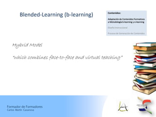 Contenidos:
          Blended-Learning (b-learning)
                                               Adaptación de Contenidos Formativos
                                               a Metodología b-learning y e-learning

                                               Diseño Instruccional

                                               Proceso de Generación de Contenidos




    Hybrid Model

    “which combines face-to-face and virtual teaching”




Formador de Formadores
Carlos Martín Casanova
 