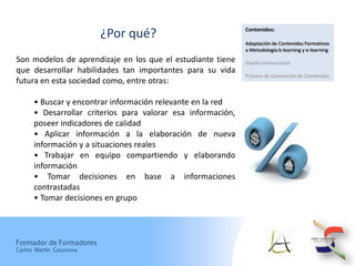 Contenidos:
                         ¿Por qué?
                                                              Adaptación de Contenidos Formativos
                                                              a Metodología b-learning y e-learning
Son modelos de aprendizaje en los que el estudiante tiene     Diseño Instruccional
que desarrollar habilidades tan importantes para su vida
                                                              Proceso de Generación de Contenidos
futura en esta sociedad como, entre otras:

      • Buscar y encontrar información relevante en la red
      • Desarrollar criterios para valorar esa información,
      poseer indicadores de calidad
      • Aplicar información a la elaboración de nueva
      información y a situaciones reales
      • Trabajar en equipo compartiendo y elaborando
      información
      • Tomar decisiones en base a informaciones
      contrastadas
      • Tomar decisiones en grupo




Formador de Formadores
Carlos Martín Casanova
 