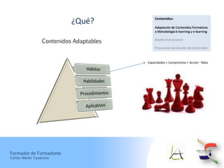Contenidos:
                            ¿Qué?
                                              Adaptación de Contenidos Formativos
                                              a Metodología b-learning y e-learning


                  Contenidos Adaptables       Diseño Instruccional

                                              Proceso de Generación de Contenidos



                                          Capacidades + Compromiso + Acción - Rdos




Formador de Formadores
Carlos Martín Casanova
 