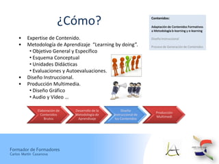 ¿Cómo?                                     Contenidos:

                                                                       Adaptación de Contenidos Formativos
                                                                       a Metodología b-learning y e-learning

     •    Expertise de Contenido.                                      Diseño Instruccional
     •    Metodología de Aprendizaje “Learning by doing”.              Proceso de Generación de Contenidos
           • Objetivo General y Específico
           • Esquema Conceptual
           • Unidades Didácticas
           • Evaluaciones y Autoevaluaciones.
     •    Diseño Instruccional.
     •    Producción Multimedia.
           • Diseño Gráfico
           • Audio y Vídeo …

                Elaboración de   Desarrollo de la        Diseño
                                                                          Producción
                  Contenidos     Metodología de     Instruccional de
                                                                          Multimedi
                    Brutos        Aprendizaje        los Contenidos




Formador de Formadores
Carlos Martín Casanova
 