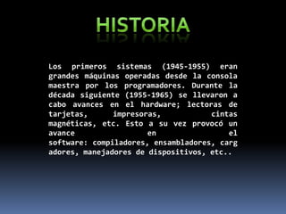 Los primeros sistemas (1945-1955) eran
grandes máquinas operadas desde la consola
maestra por los programadores. Durante la
década siguiente (1955-1965) se llevaron a
cabo avances en el hardware; lectoras de
tarjetas,
impresoras,
cintas
magnéticas, etc. Esto a su vez provocó un
avance
en
el
software: compiladores, ensambladores, carg
adores, manejadores de dispositivos, etc..

 