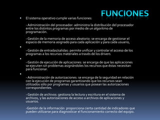

El sistema operativo cumple varias funciones:
- Administración del procesador: administra la distribución del procesador
entre los distintos programas por medio de un algoritmo de
programación.
- Gestión de la memoria de acceso aleatorio: se encarga de gestionar el
espacio de memoria asignado para cada aplicación y para cada usuario,



- Gestión de entradas/salidas: permite unificar y controlar el acceso de los
programas a los recursos materiales a través de los drivers


- Gestión de ejecución de aplicaciones: se encarga de que las aplicaciones
se ejecuten sin problemas asignándoles los recursos que éstas necesitan
para funcionar.


- Administración de autorizaciones: se encarga de la seguridad en relación
con la ejecución de programas garantizando que los recursos sean
utilizados sólo por programas y usuarios que posean las autorizaciones
correspondientes.
- Gestión de archivos: gestiona la lectura y escritura en el sistema de
archivos, y las autorizaciones de acceso a archivos de aplicaciones y
usuarios.
-Gestión de la información proporciona cierta cantidad de indicadores que
pueden utilizarse para diagnosticar el funcionamiento correcto del equipo.

 