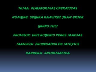 TEMA: PLATAFORMAS OPERATIVAS
NOMBRE: SEGURA RAMIREZ JUAN ERICK

GRUPO: 14131
PROFESOR: LUIS ROBERTO PEREZ MACIAS
MATERIA: PROCESADOR DE MTEXTOS
CARRERA: INFORMATICA

 