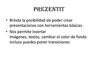 preZentit
• Brinda la posibilidad de poder crear
  presentaciones con herramientas básicas .
• Nos permite insertar
  imágenes, textos, cambiar el color de fondo
  incluso puedes poner transiciones
 