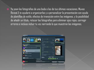    Ya sean las fotografías de una boda o las de tus últimas vacaciones, Muvee
    Reveal X te ayudará a organizarlas y a personalizar la presentación con ayuda
    de plantillas de estilo, efectos de transición entre las imágenes, y la posibilidad
    de añadir un título, retocar las fotografías para eliminar ojos rojos, corregir
    errores e incluso incluir tu voz narrando lo que muestran las imágenes.
 