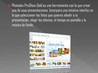    Photodex ProShow Gold es una herramienta con la que crear
    una de esas presentaciones. Incorpora una intuitiva interfaz en
    la que seleccionar las fotos que quieres añadir a tu
    presentación, elegir los efectos, el tiempo en pantalla y la
    música de fondo.
 