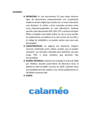 CALAMEO: 
DEFINICION: Es una herramienta 2.0 para alojar diversos 
tipos de documentos proporcionando una visualización 
moderna de libro digital que cuenta con un zoom interactivo 
muy dinámico. Es similar a otros conocidos servicios como 
Issuu, FlipSnack publicados en este laboratorio. Calaméo 
permite subir documentos PDF, DOC, PPT y archivos de Open 
Office y también crear textos online. Su uso es muy sencillo, 
las publicaciones se publican en la red a través de una URL y 
el código de embebido y se pueden activar para que sean 
descargadas. 
CARACTERISTICAS: Las páginas son dinámicas, integran 
recursos multimedia como: videos, sonidos, que se pueden 
compartir. Los formatos utilizados para diseñarlas son java 
script, PHP, u otras similares, que permiten más 
funcionalidad 
RESEÑA HISTORICA: Calameo fue fundado en enero de 2008 
por Mathieu Quisefit yJean-Olivier de Bérard.se lanzo al 
público en abril de 2008. En junio de 2010, Calaméo lanza 
funcionalidad para dar cabida a uno mismo publicaciones en 
CD-ROM o memoria USB 
ICONO: 
 