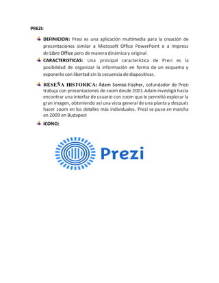 PREZI: 
DEFINICION: Presi es una aplicación multimedia para la creación de 
presentaciones similar a Microsoft Office PowerPoint o a Impress 
de Libre Office pero de manera dinámica y original. 
CARACTERISTICAS: Una principal característica de Prezi es la 
posibilidad de organizar la información en forma de un esquema y 
exponerlo con libertad sin la secuencia de diapositivas. 
RESEÑA HISTORICA: Ádam Somlai-Fischer, cofundador de Prezi 
trabaja con presentaciones de zoom desde 2001.Adam investigó hasta 
encontrar una interfaz de usuario con zoom que le permitió explorar la 
gran imagen, obteniendo así una vista general de una planta y después 
hacer zoom en los detalles más individuales. Prezi se puso en marcha 
en 2009 en Budapest 
ICONO: 
 
