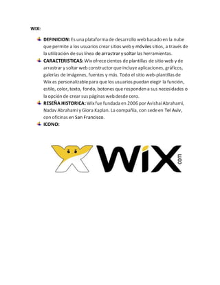 WIX: 
DEFINICION: Es una plataforma de desarrollo web basado en la nube 
que permite a los usuarios crear sitios web y móviles sitios, a través de 
la utilización de sus línea de arrastrar y soltar las herramientas. 
CARACTERISTICAS: Wix ofrece cientos de plantillas de sitio web y de 
arrastrar y soltar web constructor que incluye aplicaciones, gráficos, 
galerías de imágenes, fuentes y más. Todo el sitio web-plantillas de 
Wix es personalizable para que los usuarios puedan elegir la función, 
estilo, color, texto, fondo, botones que responden a sus necesidades o 
la opción de crear sus páginas web desde cero. 
RESEÑA HISTORICA: Wix fue fundada en 2006 por Avishai Abrahami, 
Nadav Abrahami y Giora Kaplan. La compañía, con sede en Tel Aviv, 
con oficinas en San Francisco. 
ICONO: 
