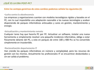 ¿QUÉ ES LA ERA POST-PC?

 Entre las ventajas genéricas de estos cambios podemos señalar las siguientes (I):

 •Lucha contra la obsolescencia
 Las empresas y organizaciones cuentan con modelos tecnológicos rígidos y basados en el
 PC, con lo cual imposibilita una adaptación razonable a las nuevas tecnologías y acaban
 disponiendo de parques informáticos anticuados y caros en gestión, mantenimiento y
 energía.

 •Actualización y mantenimiento remoto
 Cualquier tarea hay que hacerla PC por PC. Actualizar un software, instalar una nueva
 herramienta o simplemente resolver una pequeña incidencia informática, obliga a estar
 físicamente delante del PC, y esto en parques de entre 100 y 400 Pcs se ha convertido
 simplemente en insostenible.

 •Racionalización departamento IT
 Han crecido los parques informáticos en número y complejidad, pero los recursos de
 gestión son los mismos. Actualmente los profesionales IT se encuentran desbordados y
 sin ver salida al problema.



POST-PC
 