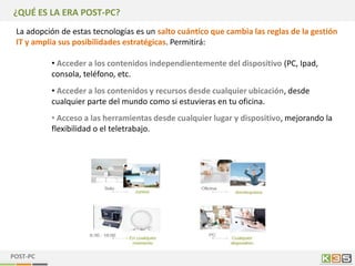 ¿QUÉ ES LA ERA POST-PC?
 La adopción de estas tecnologías es un salto cuántico que cambia las reglas de la gestión
 IT y amplia sus posibilidades estratégicas. Permitirá:

          • Acceder a los contenidos independientemente del dispositivo (PC, Ipad,
          consola, teléfono, etc.
          • Acceder a los contenidos y recursos desde cualquier ubicación, desde
          cualquier parte del mundo como si estuvieras en tu oficina.
          • Acceso a las herramientas desde cualquier lugar y dispositivo, mejorando la
          flexibilidad o el teletrabajo.




POST-PC
 