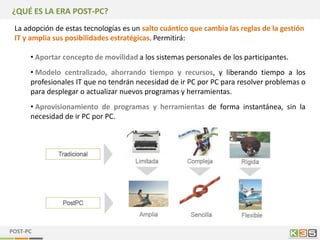 ¿QUÉ ES LA ERA POST-PC?
 La adopción de estas tecnologías es un salto cuántico que cambia las reglas de la gestión
 IT y amplia sus posibilidades estratégicas. Permitirá:

      • Aportar concepto de movilidad a los sistemas personales de los participantes.
      • Modelo centralizado, ahorrando tiempo y recursos, y liberando tiempo a los
      profesionales IT que no tendrán necesidad de ir PC por PC para resolver problemas o
      para desplegar o actualizar nuevos programas y herramientas.
      • Aprovisionamiento de programas y herramientas de forma instantánea, sin la
      necesidad de ir PC por PC.




POST-PC
 