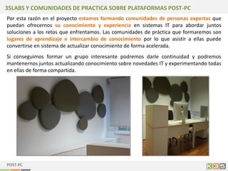 35LABS Y COMUNIDADES DE PRACTICA SOBRE PLATAFORMAS POST-PC
Por esta razón en el proyecto estamos formando comunidades de personas expertas que
puedan ofrecernos su conocimiento y experiencia en sistemas IT para abordar juntos
soluciones a los retos que enfrentamos. Las comunidades de práctica que formaremos son
lugares de aprendizaje e intercambio de conocimiento por lo que asistir a ellas puede
convertirse en sistema de actualizar conocimiento de forma acelerada.
Si conseguimos formar un grupo interesante podremos darle continuidad y podremos
mantenernos juntos actualizando conocimiento sobre novedades IT y experimentando todas
en ellas de forma compartida.




POST-PC
 