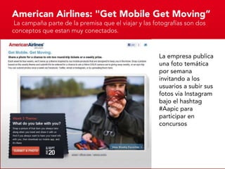 American Airlines: "Get Mobile Get Moving”
 La campaña parte de la premisa que el viajar y las fotografías son dos
conceptos que estan muy conectados.



                                                     La empresa publica
                                                     una foto temática
                                                     por semana
                                                     invitando a los
                                                     usuarios a subir sus
                                                     fotos via Instagram
                                                     bajo el hashtag
                                                     #Aapic para
                                                     participar en
                                                     concursos
 