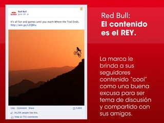 Red Bull:
El contenido
es el REY.


La marca le
brinda a sus
seguidores
contenido “cool”
como una buena
excusa para ser
tema de discusión
y compartido con
sus amigos.
 