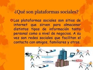 ¿Qué son plataformas sociales? 
Las plataformas sociales son sitios de 
internet que sirven para almacenar 
distintos tipos de información tanto 
personal como a nivel de negocios. A su 
vez son redes sociales que facilitan el 
contacto con amigos, familiares y otros. 
 