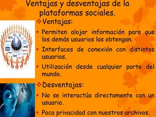 Ventajas y desventajas de la 
plataformas sociales. 
Ventajas: 
 Permiten alojar información para que 
los demás usuarios las obtengan. 
 Interfaces de conexión con distintos 
usuarios. 
 Utilización desde cualquier parte del 
mundo. 
Desventajas: 
 No se interactúa directamente con un 
usuario. 
 Poca privacidad con nuestros archivos. 
