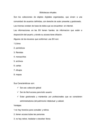 Bibliotecas virtuales
Son los colecciones de objetos digitales organizadas, que sirven a una
comunidad de usuarios definidas, con derecho de autor presente y gestionado.
Las mismas constan de base de datos que se encuentran en internet.
Las informaciones en las BV tienen fuentes de informacion que están a
disposición del usuario y donde su acceso tiene difusión.
Algunos de los recursos que conforman una BV son:
1.Libros
2. periódicos
3. Revistas
4. manuscritos
5. archivos
6. cartas
7. dibujos
8. mapas
Sus Características son:
 Ser una colección global
 Ser de fácil acceso para todo usuario
 Estar gestionada y mantenida por profesionales que se consideren
administradores del patrimonio intelectual y cultural.
Ventajas:
1.no hay horarios para consultar y retiros
2. tienen acceso todas las personas
3. no hay retirar, trasladar o devolver libros
 