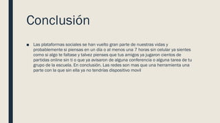 Conclusión
■ Las plataformas sociales se han vuelto gran parte de nuestras vidas y
probablemente si piensas en un día o al menos una 7 horas sin celular ya sientes
como si algo te faltase y talvez pienses que tus amigos ya jugaron cientos de
partidas online sin ti o que ya avisaron de alguna conferencia o alguna tarea de tu
grupo de la escuela. En conclusión. Las redes son mas que una herramienta una
parte con la que sin ella ya no tendrías dispositivo movil
 