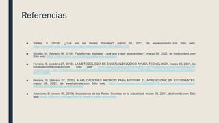 Referencias
■ Valdés, S. (2018). ¿Qué son las Redes Sociales?. marzo 08, 2021, de waveonmedia.com Sitio web:
https://waveonmedia.com/que-son-las-redes-sociales/#t-1604406501678
■ Giraldo, V.. (febrero 14, 2019). Plataformas digitales: ¿qué son y qué tipos existen?. marzo 08, 2021, de rockcontent.com
Sitio web: https://rockcontent.com/es/blog/plataformas-digitales/
■ Ferreira, S. (octubre 27, 2016). LA METODOLOGÍA DE ENSEÑANZA LÚDICO AYUDA-TECNOLOGÍA. marzo 08, 2021, de
nucleodoconhecimento.com. Sitio web: https://www.nucleodoconhecimento.com.br/educacion-es/metodologia-de-
ensenanza#:~:text=El%20momento%2C%20o%20actividad%20l%C3%BAdica,%2C%20que%20se%20aplica%2C%20tam
bi%C3%A9n.
■ Herrera, N. (febrero 07, 2020). 4 APLICACIONES ANDROID PARA MOTIVAR EL APRENDIZAJE EN ESTUDIANTES.
marzo 08, 2021, de wwwhatsnew.com Sitio web: https://wwwhatsnew.com/2020/02/07/4-aplicaciones-android-para-
motivar-el-aprendizaje-en-estudiantes/
■ Arenzana, D. (enero 09, 2019). Importancia de las Redes Sociales en la actualidad. marzo 08, 2021, de kiwimbi.com Sitio
web: https://kiwimbi.com/importancia-redes-sociales-actualidad/
 