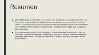 Resumen
■ Las plataformas sociales son una herramienta importante , a través de los años se
han hecho nuevos usos de ellas tanto comercialmente (es otro tema) o como un
medio de entretenimiento y un medio educativo y de estás mismas existen subtipos
y derivados que tienen funciones similares y probablemente digas que se copio de
otra red social.
■ En adolescentes y adultos, es comprensible una actividad lúdica dentro de la sala se
presentan con menos intensidad, mentalidad y necesidad de ellos son completamente
diferentes de los niños, sin dejar de mencionar el aspecto evolutivo, como se ha visto
anteriormente.
 
