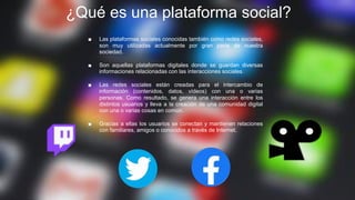 ¿Qué es una plataforma social?
■ Las plataformas sociales conocidas también como redes sociales,
son muy utilizadas actualmente por gran parte de nuestra
sociedad.
■ Son aquellas plataformas digitales donde se guardan diversas
informaciones relacionadas con las interacciones sociales.
■ Las redes sociales están creadas para el intercambio de
información (contenidos, datos, vídeos) con una o varias
personas. Como resultado, se genera una interacción entre los
distintos usuarios y lleva a la creación de una comunidad digital
con una o varias cosas en común.
■ Gracias a ellas los usuarios se conectan y mantienen relaciones
con familiares, amigos o conocidos a través de Internet.
 